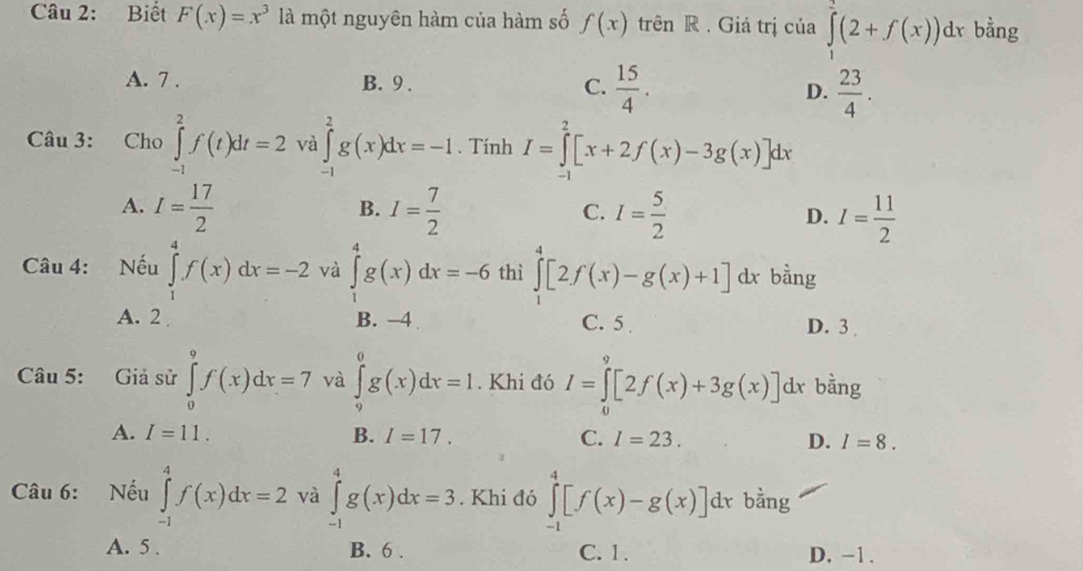 Biết F(x)=x^3 là một nguyên hàm của hàm số f(x) trên R . Giá trị của ∈tlimits _1^(2(2+f(x))dx bằng
A. 7 . B. 9 . C. frac 15)4. D.  23/4 .
Câu 3:  Cho ∈tlimits _(-1)^2f(t)dt=2 và ∈tlimits _(-1)^2g(x)dx=-1. Tính I=∈tlimits _(-1)^2[x+2f(x)-3g(x)]dx
A. I= 17/2  I= 7/2  I= 5/2  I= 11/2 
B.
C.
D.
Câu 4: Nếu ∈tlimits _1^4f(x)dx=-2 và ∈tlimits _1^4g(x)dx=-6 thì ∈tlimits _1^4[2f(x)-g(x)+1]dx bằng
A. 2 B. -4 C. 5 D. 3
Câu 5: Giả sử ∈tlimits _0^9f(x)dx=7 và ∈tlimits _9^0g(x)dx=1.. Khi đó I=∈tlimits _0^9[2f(x)+3g(x)] dx bằng
A. I=11. B. I=17. C. I=23. D. I=8.
Câu 6: Nếu ∈tlimits _(-1)^4f(x)dx=2 và ∈tlimits _(-1)^4g(x)dx=3. Khi đó ∈tlimits _(-1)^4[f(x)-g(x)]dx bằng
A. 5 . B. 6 . C. 1. D. -1 .