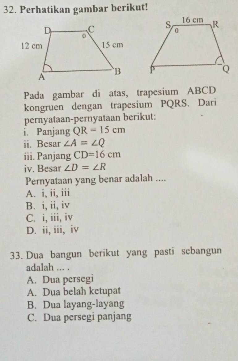 Perhatikan gambar berikut!

Pada gambar di atas, trapesium ABCD
kongruen dengan trapesium PQRS. Dari
pernyataan-pernyataan berikut:
i. Panjang QR=15cm
ii. Besar ∠ A=∠ Q
iii. Panjang CD=16cm
iv. Besar ∠ D=∠ R
Pernyataan yang benar adalah ....
A. i, ii, iii
B. i, ii, iv
C. i, iii, iv
D. ii, iii, iv
33. Dua bangun berikut yang pasti sebangun
adalah ... .
A. Dua persegi
A. Dua belah ketupat
B. Dua layang-layang
C. Dua persegi panjang