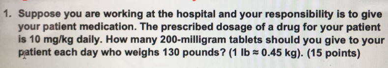 Suppose you are working at the hospital and your responsibility is to give 
your patient medication. The prescribed dosage of a drug for your patient 
is 10 mg/kg daily. How many 200-milligram tablets should you give to your 
patient each day who weighs 130 pounds? (1lbapprox 0.45kg). (15 points)