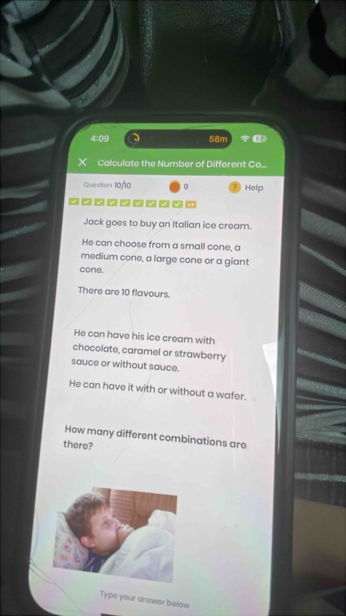 4:09 58m 
Calculate the Number of Different Co.. 
Question 10/10 9 Help
~□□~~□~□~□
Jack goes to buy an Italian ice cream. 
He can choose from a small cone, a 
medium cone, a large cone or a giant 
cone. 
There are 10 flavours. 
He can have his ice cream with 
chocolate, caramel or strawberry 
sauce or without sauce. 
He can have it with or without a wafer. 
How many different combinations are 
there? 
Type your answer below