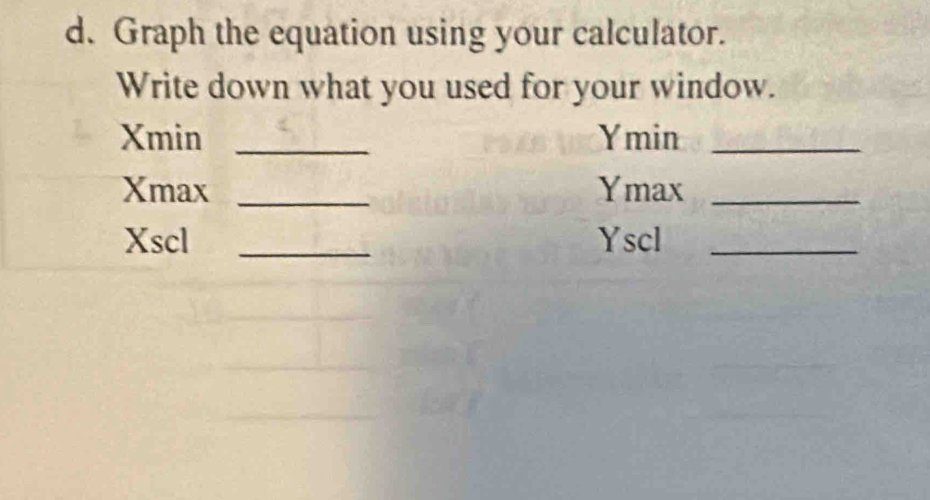 Graph the equation using your calculator. 
Write down what you used for your window. 
Xmin _Ymin_ 
Xmax _Ymax_ 
Xscl _Yscl_