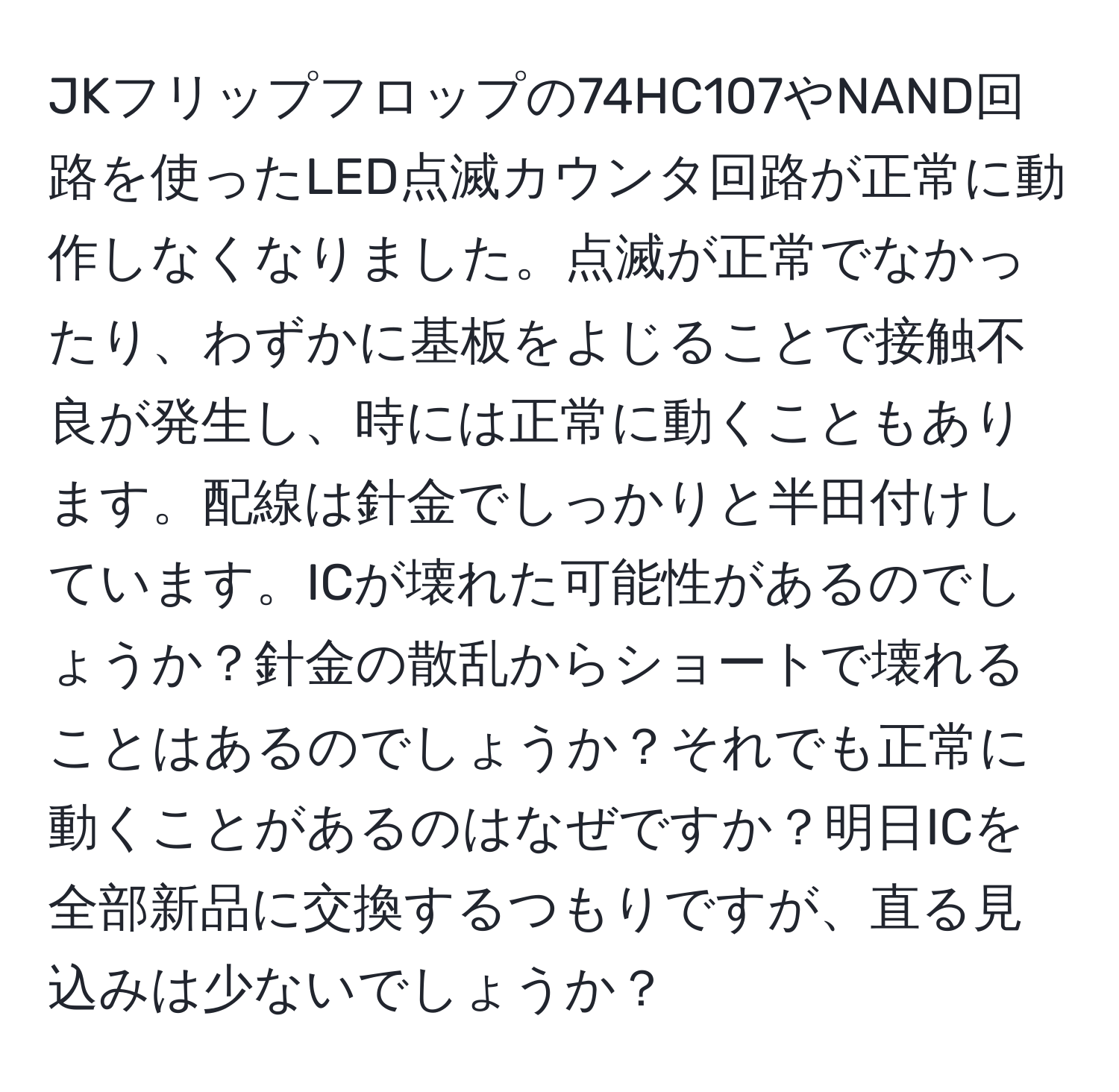 JKフリップフロップの74HC107やNAND回路を使ったLED点滅カウンタ回路が正常に動作しなくなりました。点滅が正常でなかったり、わずかに基板をよじることで接触不良が発生し、時には正常に動くこともあります。配線は針金でしっかりと半田付けしています。ICが壊れた可能性があるのでしょうか？針金の散乱からショートで壊れることはあるのでしょうか？それでも正常に動くことがあるのはなぜですか？明日ICを全部新品に交換するつもりですが、直る見込みは少ないでしょうか？