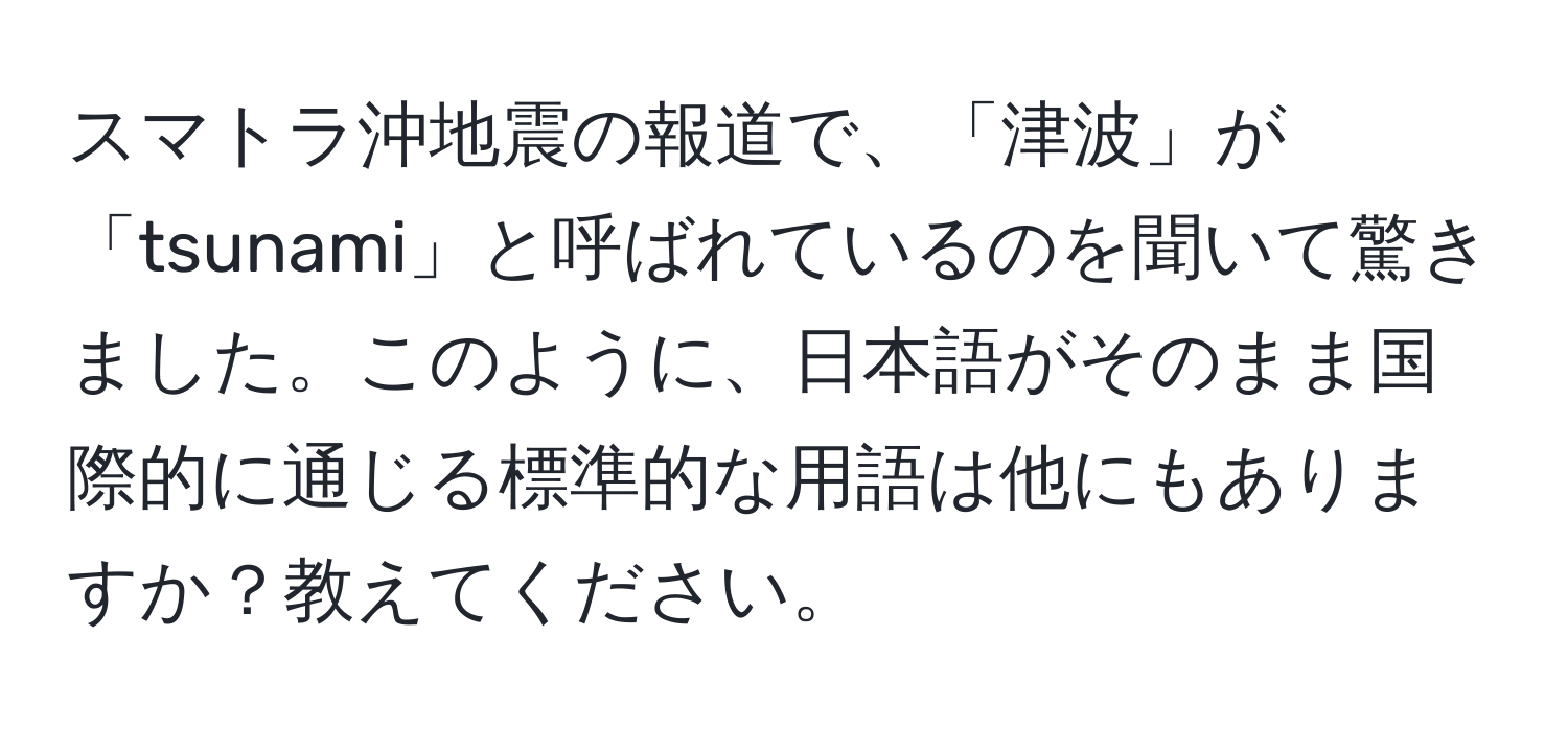 スマトラ沖地震の報道で、「津波」が「tsunami」と呼ばれているのを聞いて驚きました。このように、日本語がそのまま国際的に通じる標準的な用語は他にもありますか？教えてください。