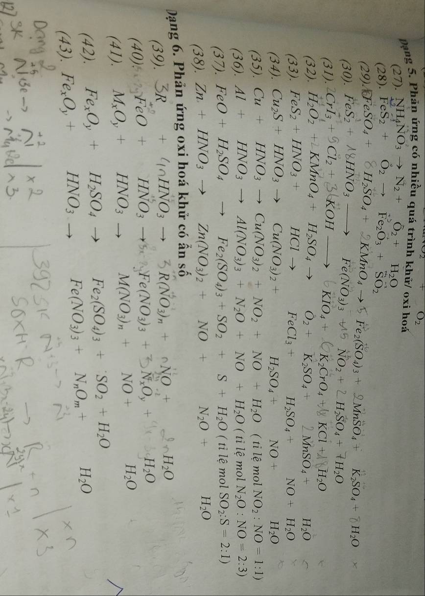 +O_2
Dạng 5. Phản ứng có nhiều quá trình khử/ oxi hoá
(27) NH_4NO_3to N_2+O_2+H_2O
(28).FeS_2+O_2to Fe_2O_3+SO_2
(29) (FeSO_4+8H_2SO_4+2KMnO_4to 5Fe_2(SO_4)_3+2MnSO_4+K_2SO_4+8H_2O
(30).FeS_2+18HNO_3to Fe(NO_3)_3+15
_ _  31).
(32). 2CrI_3+9Cl_2+3(KOHto 6KIO_4+bigcirc K_2CrO_4+8KCl+NH_2O NO_2+2H_2SO_4+7H_2O
H_2O_2+∠ KMnO_4+H_2SO_4to O_2+K_2SO_4+2MnSO_4+ H_2O
(33). FeS_2+HNO_3+HClto FeCl_3+H_2SO_4+NO+H_2O
(34). Cu_2S+HNO_3to Cu(NO_3)_2+H_2SO_4+NO+ ^circ  H_2O
(35). Cu+HNO_3to Cu(NO_3)_2+NO_2+NO+H_2O ( ti lệ mol NO_2:NO=1:1)
(36). Al+HNO_3to Al(NO_3)_3+N_2O+NO+H_2O ( ti lệ mol N_2O:NO=2:3)
1. 37). FeO+H_2SO_4to Fe_2(SO_4)_3+SO_2+S+H_2O ( tỉ lệ mol SO_2:S=2:1)
(3 38). Zn+HNO_3to Zn(NO_3)_2+NO+N_2O+H_2O
Dạng 6. Phản ứng oxi hoá khử có ẩn số
(39)
□  +4nHNO_3to 3R(NO_3)_n+nNO+2nH_2O
(4 (). FeO+HNO_3to 5e(NO_3)_3+3N_xO_y+
(41). M_xO_y+HNO_3to M(NO_3)_n+NO+H_2O
(42). Fe_xO_y+H_2SO_4to Fe_2(SO_4)_3+SO_2+H_2O
(43). Fe_xO_y+HNO_3
Fe(NO_3)_3+N_nO_m+H_2O