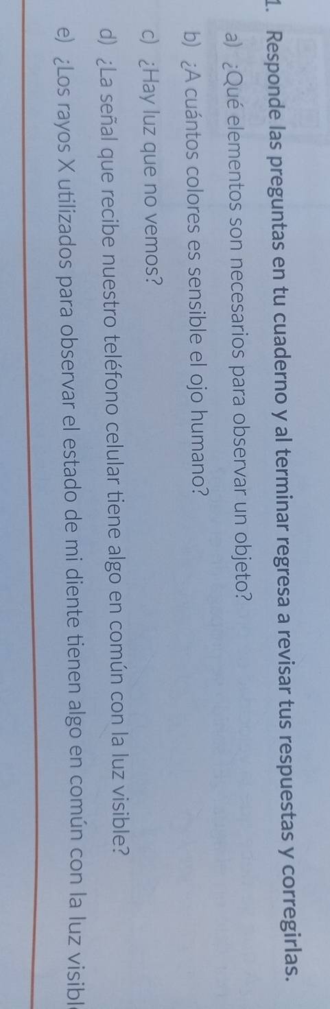 Responde las preguntas en tu cuaderno y al terminar regresa a revisar tus respuestas y corregirlas. 
a) ¿Qué elementos son necesarios para observar un objeto? 
b) ¿A cuántos colores es sensible el ojo humano? 
c) ¿Hay luz que no vemos? 
d) ¿La señal que recibe nuestro teléfono celular tiene algo en común con la luz visible? 
e) ¿Los rayos X utilizados para observar el estado de mi diente tienen algo en común con la luz visibl