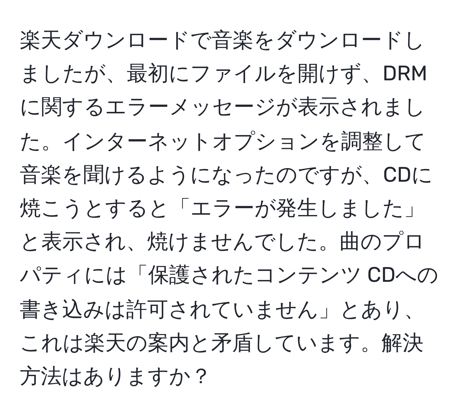 楽天ダウンロードで音楽をダウンロードしましたが、最初にファイルを開けず、DRMに関するエラーメッセージが表示されました。インターネットオプションを調整して音楽を聞けるようになったのですが、CDに焼こうとすると「エラーが発生しました」と表示され、焼けませんでした。曲のプロパティには「保護されたコンテンツ CDへの書き込みは許可されていません」とあり、これは楽天の案内と矛盾しています。解決方法はありますか？