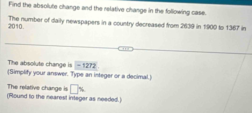 Find the absolute change and the relative change in the following case. 
The number of daily newspapers in a country decreased from 2639 in 1900 to 1367 in 
2010. 
The absolute change is - 1272. 
(Simplify your answer. Type an integer or a decimal.) 
The relative change is □ %. 
(Round to the nearest integer as needed.)