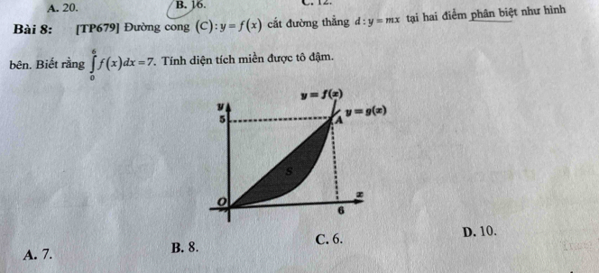 A. 20. B. 16.
Bài 8: [TP679] Đường cong (C): y=f(x) cắt đường thẳng d:y=mx tại hai điểm phân biệt như hình
bên. Biết rằng ∈tlimits _0^6f(x)dx=7 1 Tính diện tích miền được tô đậm.
C. 6.
A. 7. B. 8. D. 10.