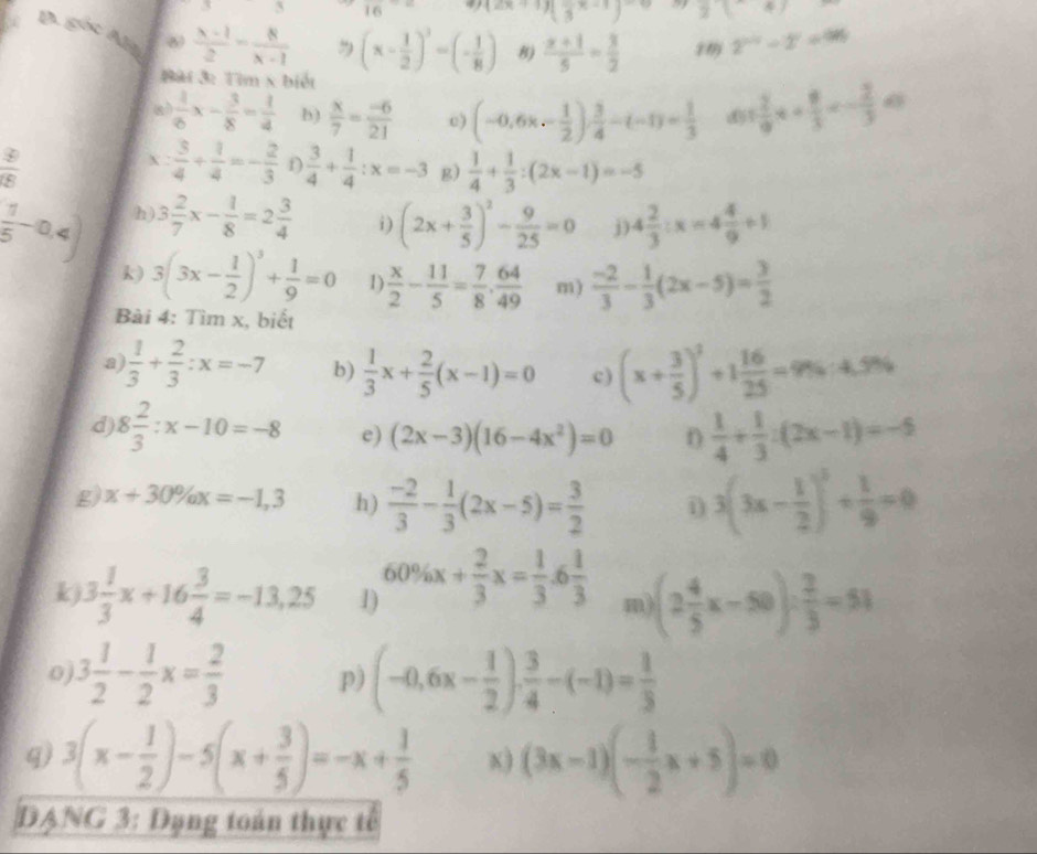 X 3 16. (2x+1)(frac 3x-1)^-6 2(-4)
B. góc Alg
 (x-1)/2 = 8/x-1   (x- 1/2 )^3-(- 1/8 ) 8)  (x+1)/5 = 3/2  1 9 2^(1-2^2)-2^0
#ài 3: Tìm x biết
a  1/6 x- 3/8 = 1/4  b)  x/7 = (-6)/21  c) (-0.6x- 1/2 ) 3/4 -(-1)= 1/3  d 1 2/9 x+ 8/3 =- 2/3 49
 3/18 
X .  3/4 + 1/4 =- 2/3  D  3/4 + 1/4 :x=-3 g)  1/4 + 1/3 :(2x-1)=-5
 1/5 -0.4) h) 3 2/7 x- 1/8 =2 3/4  (2x+ 3/5 )^2- 9/25 =0 j) 4 2/3 :x=4 4/9 +1
i)
k) 3(3x- 1/2 )^3+ 1/9 =0 1)  x/2 - 11/5 = 7/8 . 64/49  m)  (-2)/3 - 1/3 (2x-5)= 3/2 
Bài 4: Tìm x, biết
a  1/3 + 2/3 :x=-7 b)  1/3 x+ 2/5 (x-1)=0 c) (x+ 3/5 )^3+1 16/25 =9% · 4.9%
d 8 2/3 :x-10=-8 e) (2x-3)(16-4x^2)=0 n  1/4 + 1/3 :(2x-1)=-5
g) x+30% x=-1,3 h)  (-2)/3 - 1/3 (2x-5)= 3/2  i 3(3x- 1/2 )^3/  1/9 =0
k 3 1/3 x+16 3/4 =-13,25 1) 60% x+ 2/3 x= 1/3 .6 1/3  m (2 4/5 x-50)/  2/3 =51
0 3 1/2 - 1/2 x= 2/3  p) (-0.6x- 1/2 ). 3/4 -(-1)= 1/3 
q) 3(x- 1/2 )-5(x+ 3/5 )=-x+ 1/5  x) (3x-1)(- 1/2 x+5)=0
DANG 3: Dạng toán thực tế