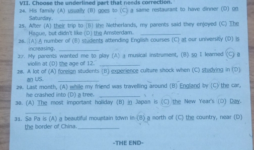 Choose the underlined part that needs correction. 
24. His family (A) usually (B) goes to (C) a same restaurant to have dinner (D) on 
Saturday._ 
25. After (A) their trip to (B) the Netherlands, my parents said they enjoyed (C) The 
Hague, but didn't like (D) the Amsterdam._ 
26. (A) A number of (B) students attending English courses (C) at our university (D) is 
increasing._ 
27. My parents wanted me to play (A) ⊥musical instrument, (B) so I learned (C)@ 
violin at (D) the age of 12._ 
28. A lot of (A) foreign students (B) experience culture shock when (C) studying in (D) 
an US._ 
29. Last month, (A) while my friend was travelling around (B) England by (C) the car, 
he crashed into (D) a tree._ 
30. (A) The most important holiday (B) in Japan is (C) the New Year's (D) Day. 
_ 
31. Sa Pa is (A) a beautiful mountain town in (B) a north of (C) the country, near (D) 
the border of China._ 
-THE END-