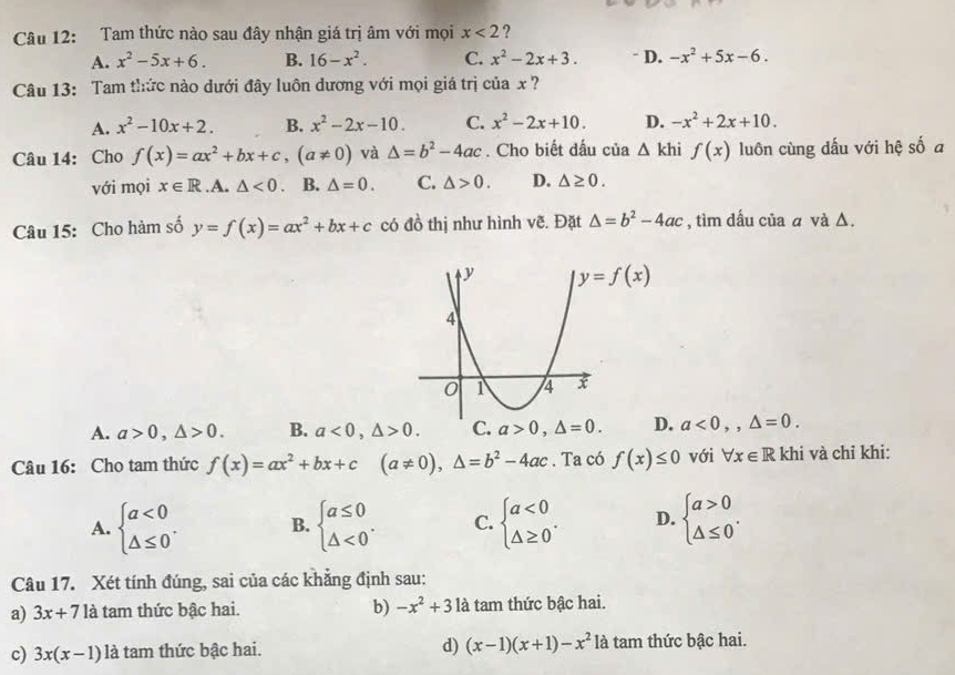 Tam thức nào sau đây nhận giá trị âm với mọi x<2</tex> ?
A. x^2-5x+6. B. 16-x^2. C. x^2-2x+3. - D. -x^2+5x-6.
Câu 13: Tam thức nào dưới đây luôn dương với mọi giá trị của x ?
A. x^2-10x+2. B. x^2-2x-10. C. x^2-2x+10. D. -x^2+2x+10.
Câu 14: Cho f(x)=ax^2+bx+c,(a!= 0) và △ =b^2-4ac. Cho biết đấu của △ khi f(x) luôn cùng dấu với hệ số a
với mọi x∈ R .A. △ <0. B. △ =0. C. △ >0. D. △ ≥ 0.
Câu 15: Cho hàm số y=f(x)=ax^2+bx+c có đồ thị như hình vẽ. Đặt △ =b^2-4ac , tìm dấu của α và Δ.
y=f(x)
A. a>0,△ >0. B. a<0,△ >0. C. a>0,△ =0. D. a<0,,△ =0.
Câu 16: Cho tam thức f(x)=ax^2+bx+c (a!= 0),△ =b^2-4ac. Ta có f(x)≤ 0 với forall x∈ R khi và chỉ khi:
A. beginarrayl a<0 △ ≤ 0endarray. . B. beginarrayl a≤ 0 △ <0endarray. . C. beginarrayl a<0 △ ≥ 0endarray. . D. beginarrayl a>0 △ ≤ 0endarray. .
Câu 17. Xét tính đúng, sai của các khẳng định sau:
a) 3x+7 là tam thức bậc hai. b) -x^2+3 là tam thức bậc hai.
c) 3x(x-1) là tam thức bậc hai. d) (x-1)(x+1)-x^2 là tam thức bậc hai.