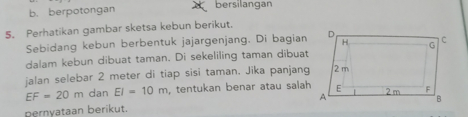 b.berpotongan
bersilangan
5. Perhatikan gambar sketsa kebun berikut.
Sebidang kebun berbentuk jajargenjang. Di bagian
dalam kebun dibuat taman. Di sekeliling taman dibuat
jalan selebar 2 meter di tiap sisi taman. Jika panjang
EF=20m dan EI=10m , tentukan benar atau salah 
pernyataan berikut.