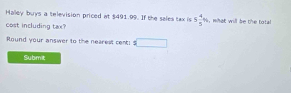 Haley buys a television priced at $491.99. If the sales tax is 5 4/5 % , what will be the total 
cost including tax? 
Round your answer to the nearest cent: □ 
Submit