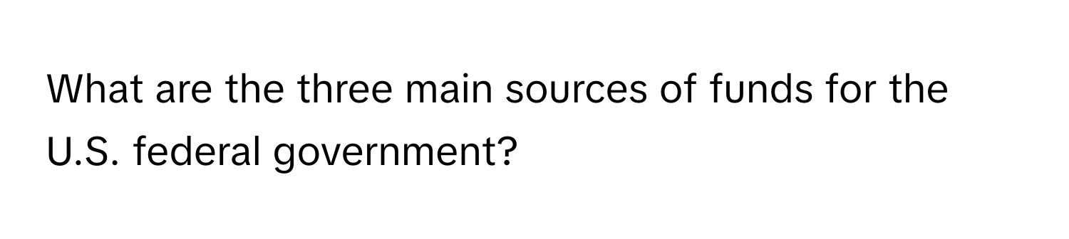 What are the three main sources of funds for the U.S. federal government?