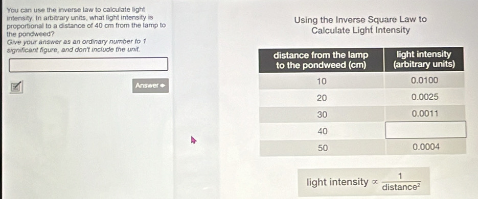 You can use the inverse law to calculate light 
intensity. In arbitrary units, what light intensity is Using the Inverse Square Law to 
proportional to a distance of 40 cm from the lamp to 
the pondweed? Calculate Light Intensity 
Give your answer as an ordinary number to 1
significant figure, and don't include the unit. 
Answer ◆ 
light intensity alpha  1/distan ce^2 