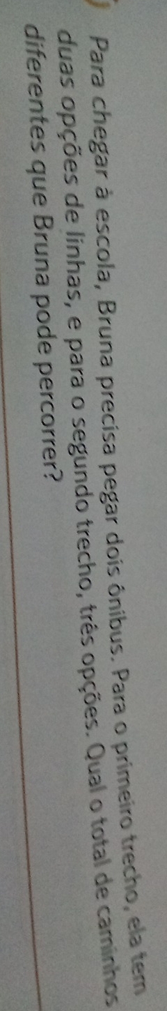 Para chegar à escola, Bruna precisa pegar dois ônibus. Para o primeiro trecho, ela tem 
duas opções de linhas, e para o segundo trecho, três opções. Qual o total de caminhos 
diferentes que Bruna pode percorrer?