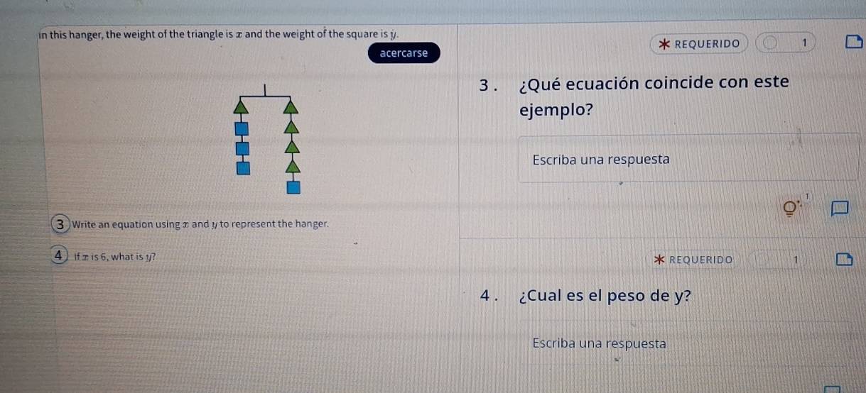 in this hanger, the weight of the triangle is x and the weight of the square is y. 
* REQUERIDO 1 
acercarse 
3 . ¿Qué ecuación coincide con este 
ejemplo? 
Escriba una respuesta 
3 Write an equation using x and y to represent the hanger. 
4 if is 6, what is y? REQUERIDO 1 
4 . ¿Cual es el peso de y? 
Escriba una respuesta