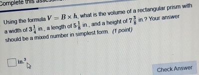 Complete this ass 
Using the formula V=B* h , what is the volume of a rectangular prism with 
a width of 3 1/4 in. , a length of 5 1/8 in. , and a height of 7 3/8 in ? Your answer 
should be a mixed number in simplest form. (1 point)
□ in.^3
Check Answer