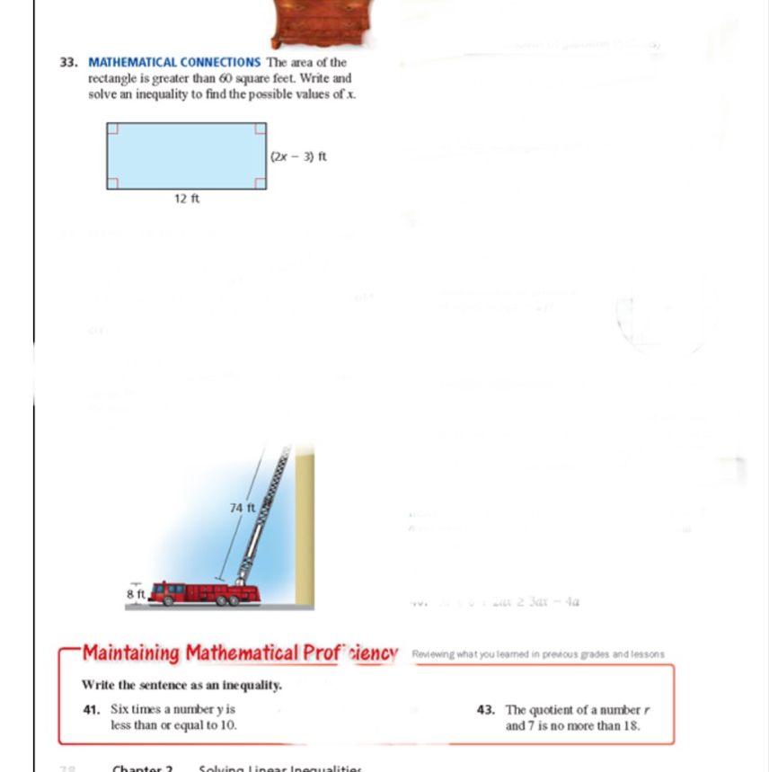 MATHEMATICAL CONNECTIONS The area of the
rectangle is greater than 60 square feet. Write and
solve an inequality to find the possible values of x.
         
        
           
     
          
     
                             
                           
40.2 1 3 12ar2 3ax-4a
*Maintaining Mathematical Proficiency Reviewing what you learned in previous grades and lessons
Write the sentence as an inequality.
41. Six times a number y is 43. The quotient of a number r
less than or equal to 10. and 7 is no more than 18.