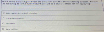 The nurse is evaluating a 42-year-old client who says that they are feeling stressed. Which of
the following does the nurse know that could be a cause of stress for this age group?
Being caught in the sandwich generation
Lasing driving privileges
Retirement
Social isolation