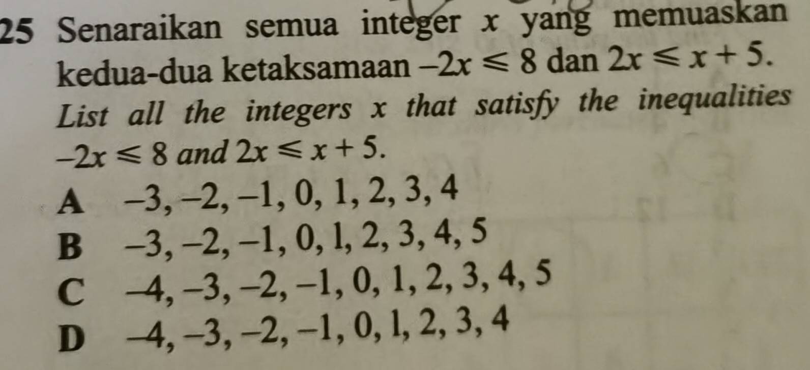 Senaraikan semua integer x yang memuaskan
kedua-dua ketaksamaan -2x≤slant 8 dan 2x≤slant x+5. 
List all the integers x that satisfy the inequalities
-2x≤slant 8 and 2x≤slant x+5.
A -3, -2, −1, 0, 1, 2, 3, 4
B -3, -2, −1, 0, l, 2, 3, 4, 5
C -4, -3, -2, −1, 0, 1, 2, 3, 4, 5
D -4, -3, −2, −1, 0, l, 2, 3, 4