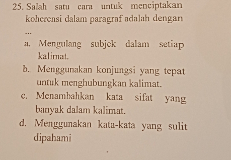 Salah satu cara untuk menciptakan
koherensi dalam paragraf adalah dengan
.
a. Mengulang subjek dalam setiap
kalimat.
b. Menggunakan konjungsi yang tepat
untuk menghubungkan kalimat.
c. Menambahkan kata sifat yang
banyak dalam kalimat.
d. Menggunakan kata-kata yang sulit
dipahami