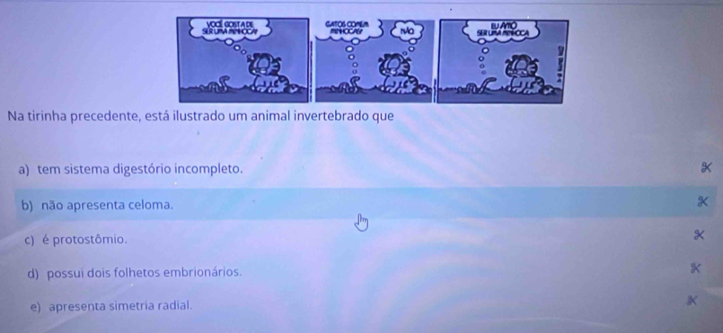 Na tirinha precedente, está ilustrado um animal invertebrado que
a) tem sistema digestório incompleto. *
b) não apresenta celoma. *
c) é protostômio.
d) possui dois folhetos embrionários.
e) apresenta simetria radial.