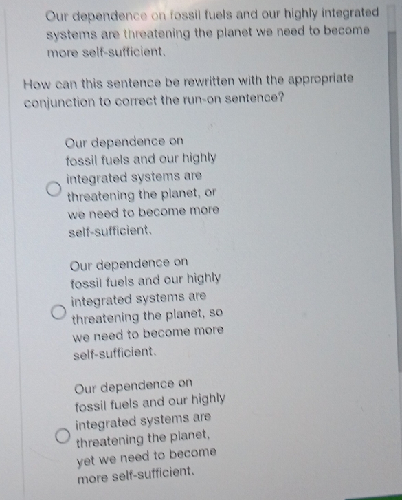 Our dependence on fossil fuels and our highly integrated
systems are threatening the planet we need to become.
more self-sufficient.
How can this sentence be rewritten with the appropriate
conjunction to correct the run-on sentence?
Our dependence on
fossil fuels and our highly 
integrated systems are 
threatening the planet, or
we need to become more .
self-sufficient.
Our dependence on
fossil fuels and our highly
integrated systems are 
threatening the planet, so
we need to become more .
self-sufficient.
Our dependence on
fossil fuels and our highly
integrated systems are 
threatening the planet,
yet we need to become .
more self-sufficient.