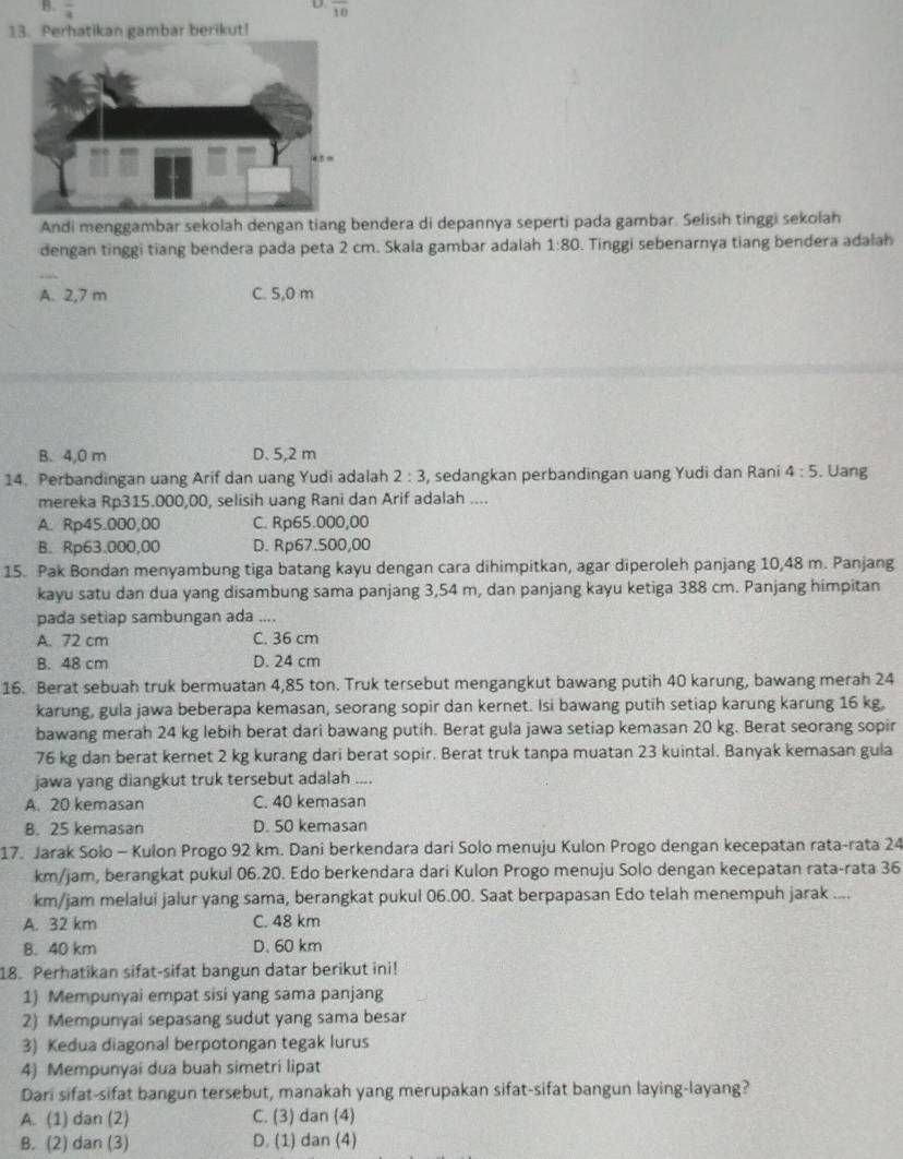 frac 4 overline 10
13. Perhatikan gambar berikut!
Andi menggambar sekolah dengan tiang bendera di depannya seperti pada gambar. Selisih tinggi sekolah
dengan tinggi tiang bendera pada peta 2 cm. Skala gambar adalah 1:80. Tinggi sebenarnya tiang bendera adalah
_
A. 2,7 m C. 5,0 m
B. 4,0 m D. 5,2 m
14. Perbandingan uang Arif dan uang Yudi adalah 2:3 , sedangkan perbandingan uang Yudi dan Rani 4:5. Uang
mereka Rp315.000,00, selisih uang Rani dan Arif adalah ....
A. Rp45.000,00 C. Rp65.000,00
B. Rp63.000,00 D. Rp67.500,00
15. Pak Bondan menyambung tiga batang kayu dengan cara dihimpitkan, agar diperoleh panjang 10,48 m. Panjang
kayu satu dan dua yang disambung sama panjang 3,54 m, dan panjang kayu ketiga 388 cm. Panjang himpitan
pada setiap sambungan ada ....
A. 72 cm C. 36 cm
B. 48 cm D. 24 cm
16. Berat sebuah truk bermuatan 4,85 ton. Truk tersebut mengangkut bawang putih 40 karung, bawang merah 24
karung, gula jawa beberapa kemasan, seorang sopir dan kernet. Isi bawang putih setiap karung karung 16 kg,
bawang merah 24 kg lebih berat dari bawang putih. Berat gula jawa setiap kemasan 20 kg. Berat seorang sopir
76 kg dan berat kernet 2 kg kurang dari berat sopir. Berat truk tanpa muatan 23 kuintal. Banyak kemasan gula
jawa yang diangkut truk tersebut adalah ....
A. 20 kemasan C. 40 kemasan
B. 25 kemasan D. 50 kemasan
17. Jarak Solo - Kulon Progo 92 km. Dani berkendara dari Solo menuju Kulon Progo dengan kecepatan rata-rata 24
km/jam, berangkat pukul 06.20. Edo berkendara dari Kulon Progo menuju Solo dengan kecepatan rata-rata 36
km/jam melalui jalur yang sama, berangkat pukul 06.00. Saat berpapasan Edo telah menempuh jarak ....
A. 32 km C. 48 km
B. 40 km D. 60 km
18. Perhatikan sifat-sifat bangun datar berikut ini!
1) Mempunyai empat sisi yang sama panjang
2) Mempunyai sepasang sudut yang sama besar
3) Kedua diagonal berpotongan tegak lurus
4) Mempunyai dua buah simetri lipat
Dari sifat-sifat bangun tersebut, manakah yang merupakan sifat-sifat bangun laying-layang?
A. (1) dan (2) C. (3) dan (4)
B. (2) dan (3) D. (1) dan (4)