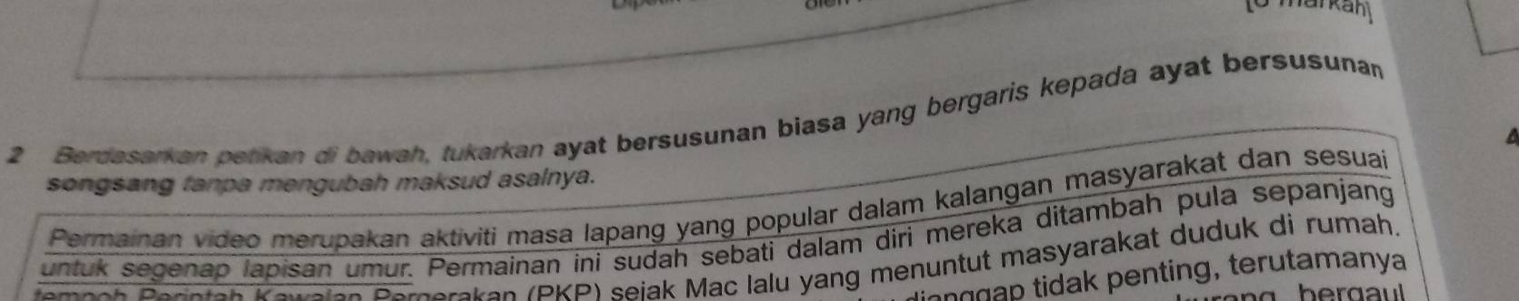 Berdasarkan petikan di bawah, tukarkan ayat bersusunan biasa yang bergaris kepada ayat bersusunan 
songsang tanpa mengubah maksud asalnya. 
Permainan video merupakan aktiviti masa lapang yang popular dalam kalangan masyarakat dan sesuai 
untuk segenap lapisan umur. Permainan ini sudah sebati dalam diri mereka ditambah pula sepanjang 
temeeh Perntan Kewalan Pernerakan (PKP) seiak Mac lalu yang menuntut masyarakat duduk di rumah. 
tn p da penting, terutamanya