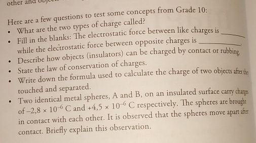 other and ob 
Here are a few questions to test some concepts from Grade 10 : 
What are the two types of charge called? 
Fill in the blanks: The electrostatic force between like charges is_ 
while the electrostatic force between opposite charges is_ 
Describe how objects (insulators) can be charged by contact or rubbing. 
State the law of conservation of charges. 
Write down the formula used to calculate the charge of two objects after the 
touched and separated. 
Two identical metal spheres, A and B, on an insulated surface carry charges 
of -2,8* 10^(-6)C and +4,5* 10^(-6)C respectively. The spheres are brought 
in contact with each other. It is observed that the spheres move apart after 
contact. Briefly explain this observation.