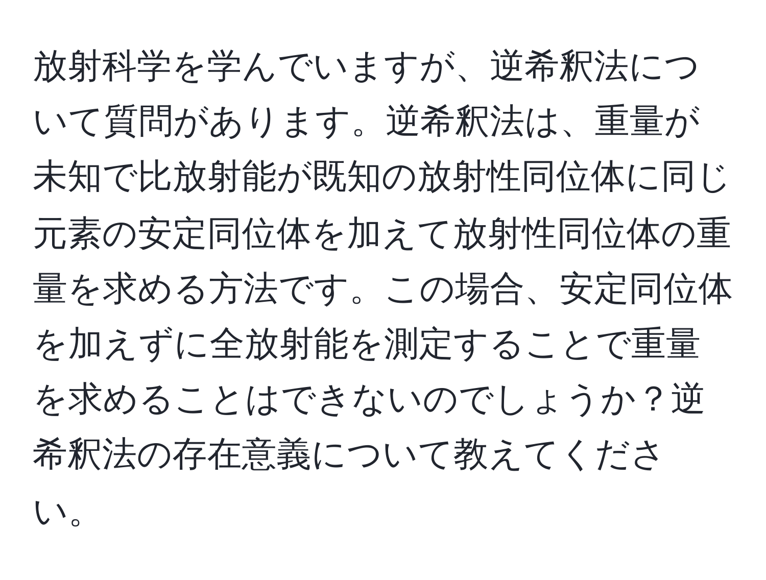 放射科学を学んでいますが、逆希釈法について質問があります。逆希釈法は、重量が未知で比放射能が既知の放射性同位体に同じ元素の安定同位体を加えて放射性同位体の重量を求める方法です。この場合、安定同位体を加えずに全放射能を測定することで重量を求めることはできないのでしょうか？逆希釈法の存在意義について教えてください。