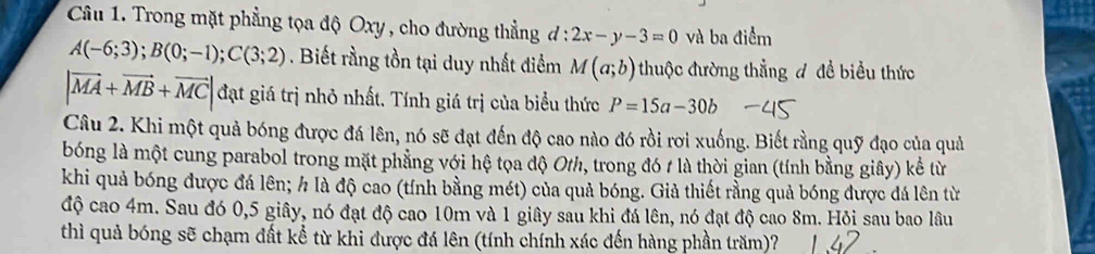 Trong mặt phẳng tọa độ Oxy , cho đường thẳng d:2x-y-3=0 và ba điểm
A(-6;3); B(0;-1); C(3;2). Biết rằng tồn tại duy nhất điểm M(a;b) thuộc đường thẳng đ để biểu thức
|vector MA+vector MB+vector MC| đạt giá trị nhỏ nhất. Tính giá trị của biểu thức P=15a-30b
Câu 2. Khi một quả bóng được đá lên, nó sẽ đạt đến độ cao nào đó rồi rơi xuống. Biết rằng quỹ đạo của quả 
bóng là một cung parabol trong mặt phẳng với hệ tọa độ O/, trong đó 1 là thời gian (tính bằng giây) kể từ 
khi quả bóng được đá lên; h là độ cao (tính bằng mét) của quả bóng. Giả thiết rằng quả bóng được đá lên từ 
độ cao 4m. Sau đó 0, 5 giây, nó đạt độ cao 10m và 1 giây sau khi đá lên, nó đạt độ cao 8m. Hỏi sau bao lâu 
thì quả bóng sẽ chạm đất kể từ khi được đá lên (tính chính xác đến hàng phần trăm)?