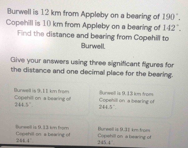 Burwell is 12 km from Appleby on a bearing of 190°. 
Copehill is 10 km from Appleby on a bearing of 142°. 
Find the distance and bearing from Copehill to
Burwell.
Give your answers using three significant figures for
the distance and one decimal place for the bearing.
Burwell is 9.11 km from Burwell is 9.13 km from
Copehill on a bearing of Copehill on a bearing of
244.5°.
244.5°.
Burwell is 9.13 km from Burwell is 9.31 km from
Copehill on a bearing of Copehill on a bearing of
244.4°.
245.4°.