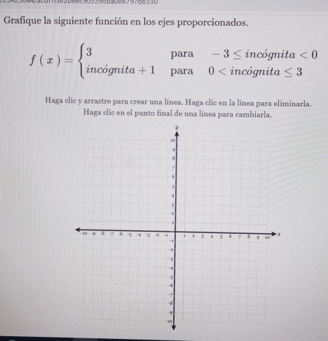 6 1 2 b e e c 905 398 53086 79788 3 3 0
Grafique la siguiente función en los ejes proporcionados. 
para -3≤ incognita<0</tex>
f(x)=beginarrayl 3 incognita+1endarray. para 0
Haga clic y arrastre para crear una línea. Haga clic en la línea para eliminarla. 
Haga clic en el punto final de una línea para cambiarla.