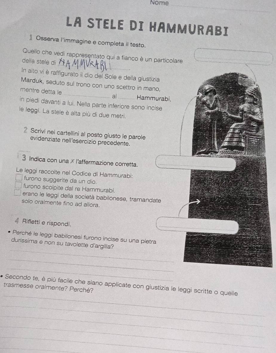 Nome_ 
LA STELE DI HAMMURABI 
Osserva l'immagine e completa il testo. 
_ 
Quello che vedi rappresentato qui a fianco è un particolare 
della stele di 
In alto vi è raffigurato il dio del Sole e della giustizi 
Marduk, seduto sul trono con uno scettro in man 
mentre detta le _al _Hamm 
in piedi davanti a lui. Nella parte inferiore sono inc 
le leggi. La stele è alta più di due metri. 
Scrivi nei cartellini al posto giusto le parole 
evidenziate nell'esercizio precedente. 
3 Indica con una × l'affermazione corretta. 
Le leggi raccolte nel Codice di Hammurabi: 
furono suggerite da un dio. 
furono scolpite dal re Hammurabi. 
erano le leggi della società babilonese, tramanda 
solo oralmente fino ad allora. 
Rifletti e rispondi. 
Perché le leggi babilonesi furono incise su una pietra 
_ 
durissima e non su tavolette d'argilla? 
_ 
_ 
_ 
Secondo te, è più facile che siano applicate con giustizia le leggi scritte o quelle 
trasmesse oralmente? Perché? 
_ 
_ 
_ 
_ 
_