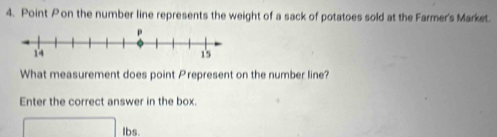 Point Pon the number line represents the weight of a sack of potatoes sold at the Farmer's Market. 
What measurement does point Prepresent on the number line? 
Enter the correct answer in the box. 
Ibs.