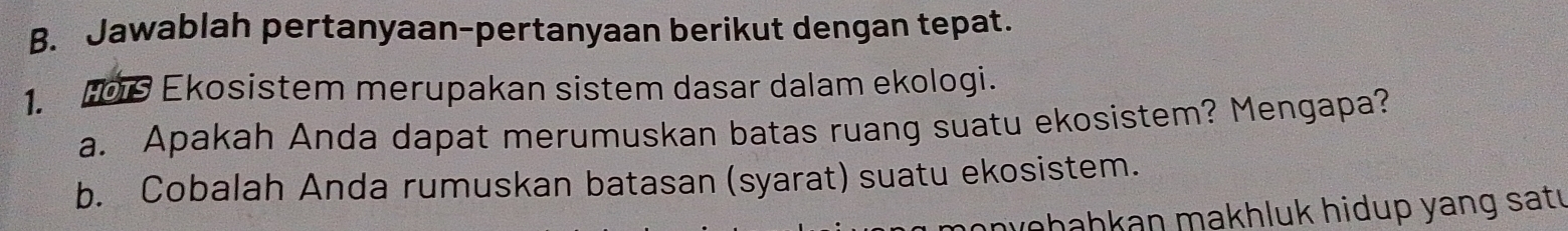 Jawablah pertanyaan-pertanyaan berikut dengan tepat. 
1. H019 Ekosistem merupakan sistem dasar dalam ekologi. 
a. Apakah Anda dapat merumuskan batas ruang suatu ekosistem? Mengapa? 
b. Cobalah Anda rumuskan batasan (syarat) suatu ekosistem. 
wohahkan makhluk hidup yang satı