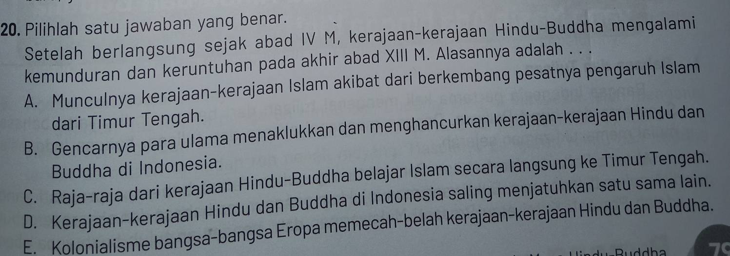 Pilihlah satu jawaban yang benar.
Setelah berlangsung sejak abad IV M, kerajaan-kerajaan Hindu-Buddha mengalami
kemunduran dan keruntuhan pada akhir abad XIII M. Alasannya adalah . . .
A. Munculnya kerajaan-kerajaan Islam akibat dari berkembang pesatnya pengaruh Islam
dari Timur Tengah.
B. Gencarnya para ulama menaklukkan dan menghancurkan kerajaan-kerajaan Hindu dan
Buddha di Indonesia.
C. Raja-raja dari kerajaan Hindu-Buddha belajar Islam secara langsung ke Timur Tengah.
D. Kerajaan-kerajaan Hindu dan Buddha di Indonesia saling menjatuhkan satu sama lain.
E. Kolonialisme bangsa-bangsa Eropa memecah-belah kerajaan-kerajaan Hindu dan Buddha.
Ruddha a