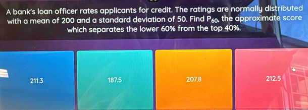 A bank's loan officer rates applicants for credit. The ratings are normally distributed
with a mean of 200 and a standard deviation of 50. Find P, the approximate score
which separates the lower 60% from the top 40%.
211.3 187.5 207.8 212.5