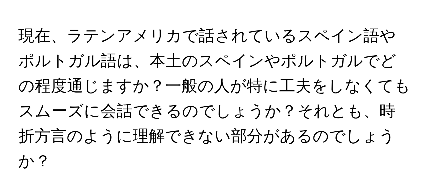 現在、ラテンアメリカで話されているスペイン語やポルトガル語は、本土のスペインやポルトガルでどの程度通じますか？一般の人が特に工夫をしなくてもスムーズに会話できるのでしょうか？それとも、時折方言のように理解できない部分があるのでしょうか？