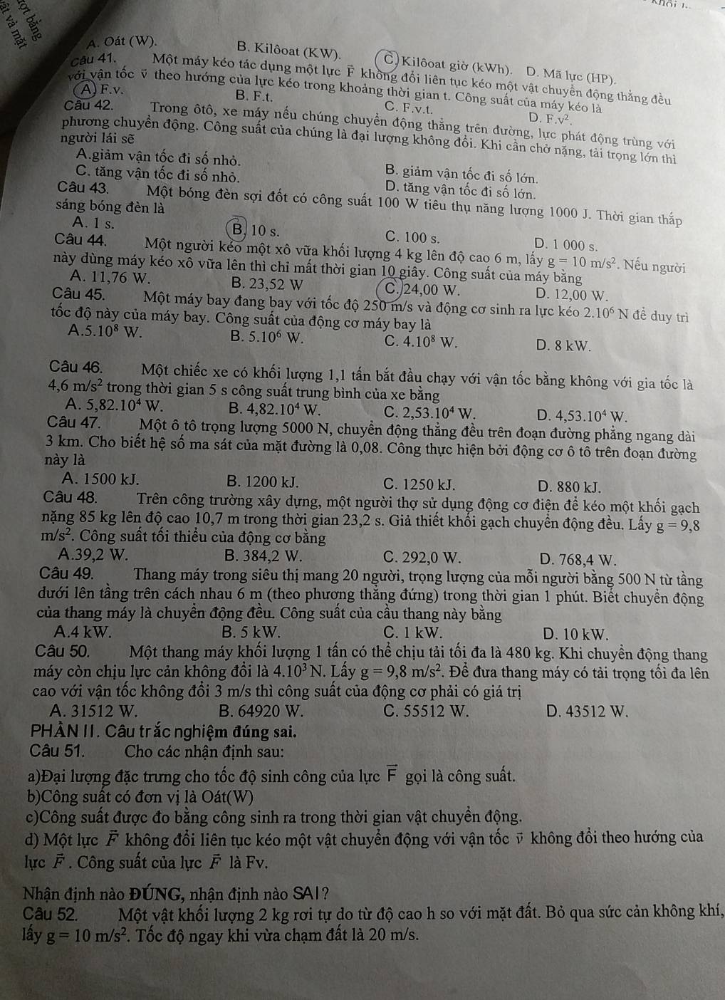 A. Oát (W).
B. Kilôoat (KW). Č Kilôoat giờ (kWh). D. Mã lực (HP).
Câu 41. Một máy kéo tác dụng một lực F không đổi liên tục kéo một vật chuyền động thắng đều
(A)F.v.
với vận tốc ỹ theo hướng của lực kéo trong khoảng thời gian t. Công suất của máy kéo là
B. F.t. C. F.v.t. D. F.v^2.
Câu 42. Trong ôtô, xe máy nếu chúng chuyền động thẳng trên đường, lực phát động trùng với
người lái sẽ
phương chuyển động. Công suất của chúng là đại lượng không đồi. Khi cần chở nặng, tài trọng lớn thi
A.giảm vận tốc đi số nhỏ. B. giảm vận tốc đi số lớn.
C. tăng vận tốc đi số nhỏ. D. tăng vận tốc đi số lớn,
Câu 43. Một bóng đèn sợi đốt có công suất 100 W tiêu thụ năng lượng 1000 J. Thời gian thắp
sáng bóng đèn là
A. 1 s. B. 10 s. C. 100 s. D. 1 000 s.
Câu 44. Một người kẻo một xô vữa khối lượng 4 kg lên độ cao 6 m, lấy g=10m/s^2. Nếu người
này dùng máy kéo xô vữa lên thì chỉ mất thời gian 10 giây. Công suất của máy bằng
A. 11,76 W. B. 23,52 W C./24,00 W. D. 12,00 W.
Câu 45. Một máy bay đang bay với tốc độ 250 m/s và động cơ sinh ra lực kéo 2.10^6 N để duy trì
đốc độ này của máy bay. Công suất của động cơ máy bay là
B. 5.10^6W C. 4.10^8W.
A. 5.10^8W. D. 8 kW.
Câu 46. Một chiếc xe có khối lượng 1,1 tấn bắt đầu chạy với vận tốc bằng không với gia tốc là
4,6m/s^2 trong thời gian 5 s công suất trung bình của xe bằng
A. 5,82.10^4W. B. 4,82.10^4W C. 2,53.10^4W. D. 4,53.10^4W.
Câu 47. Một ô tô trọng lượng 5000 N, chuyển động thẳng đều trên đoạn đường phẳng ngang dài
3 km. Cho biết hệ số ma sát của mặt đường là 0,08. Công thực hiện bởi động cơ ô tô trên đoạn đường
này là
A. 1500 kJ. B. 1200 kJ. C. 1250 kJ. D. 880 kJ.
Câu 48. Trên công trường xây dựng, một người thợ sử dụng động cơ điện để kéo một khối gạch
nặng 85 kg lên độ cao 10,7 m trong thời gian 23,2 s. Giả thiết khối gạch chuyền động đều. Lấy g=9,8
m/s^2 F. Công suất tối thiểu của động cơ bằng
A.39,2 W. B. 384,2 W. C. 292,0 W. D. 768,4 W.
Câu 49.  Thang máy trong siêu thị mang 20 người, trọng lượng của mỗi người bằng 500 N từ tầng
dưới lên tầng trên cách nhau 6 m (theo phương thăng đứng) trong thời gian 1 phút. Biết chuyển động
của thang máy là chuyền động đều. Công suất của cầu thang này bằng
A.4 kW. B. 5 kW. C. 1 kW. D. 10 kW.
Câu 50. Một thang máy khối lượng 1 tấn có thể chịu tải tối đa là 480 kg. Khi chuyền động thang
máy còn chịu lực cản không đổi là 4.10^3N. Lấy g=9,8m/s^2 *. Để đưa thang máy có tải trọng tối đa lên
cao với vận tốc không đổi 3 m/s thì công suất của động cơ phải có giá trị
A. 31512 W. B. 64920 W. C. 55512 W. D. 43512 W.
PHÀN II. Câu trắc nghiệm đúng sai.
Câu 51.  Cho các nhận định sau:
a)Đại lượng đặc trưng cho tốc độ sinh công của lực vector F gọi là công suất.
b)Công suất có đơn vị là Oát(W)
c)Công suất được đo bằng công sinh ra trong thời gian vật chuyền động.
d) Một lực F không đổi liên tục kéo một vật chuyển động với vận tốc ỹ không đổi theo hướng của
   
lực A *  Công suất của lực F là Fv.
Nhận định nào ĐÚNG, nhận định nào SA1?
Câu 52. Một vật khối lượng 2 kg rơi tự do từ độ cao h so với mặt đất. Bỏ qua sức cản không khí,
lấy g=10m/s^2. Tốc độ ngay khi vừa chạm đất là 20 m/s.