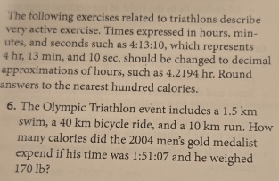 The following exercises related to triathlons describe 
very active exercise. Times expressed in hours, min - 
utes, and seconds such as 4:13:10 , which represents
4 hr, 13 min, and 10 sec, should be changed to decimal 
approximations of hours, such as 4.2194 hr. Round 
answers to the nearest hundred calories. 
6. The Olympic Triathlon event includes a 1.5 km
swim, a 40 km bicycle ride, and a 10 km run. How 
many calories did the 2004 men's gold medalist 
expend if his time was 1:51:07 and he weighed
170 lb?