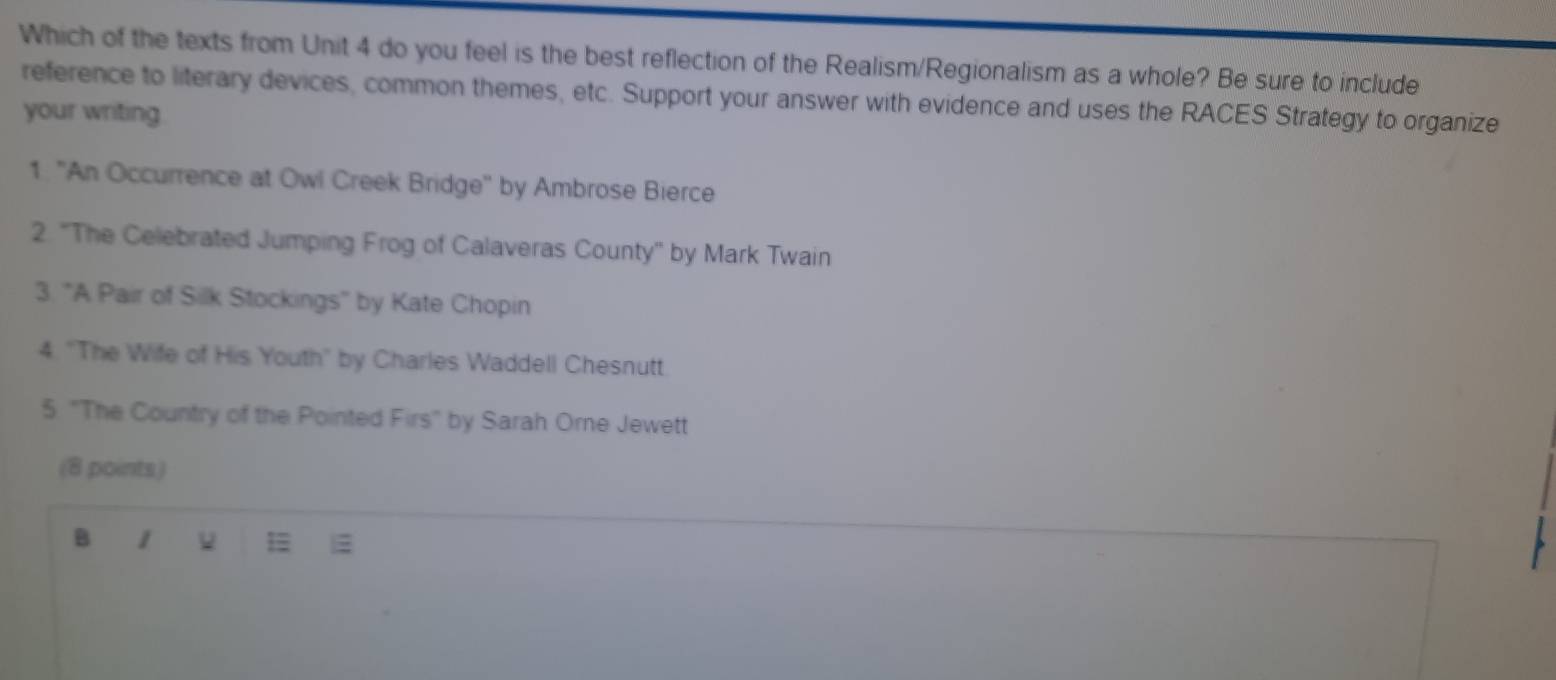 Which of the texts from Unit 4 do you feel is the best reflection of the Realism/Regionalism as a whole? Be sure to include 
reference to literary devices, common themes, etc. Support your answer with evidence and uses the RACES Strategy to organize 
your writing 
1. "An Occurrence at Owl Creek Bridge'' by Ambrose Bierce 
2. 'The Celebrated Jumping Frog of Calaveras County' by Mark Twain 
3. "A Pair of Silk Stockings" by Kate Chopin 
4 'The Wife of His Youth" by Charles Waddell Chesnutt 
5 ''The Country of the Pointed Firs' by Sarah Orne Jewett 
(8 points) 
B 1