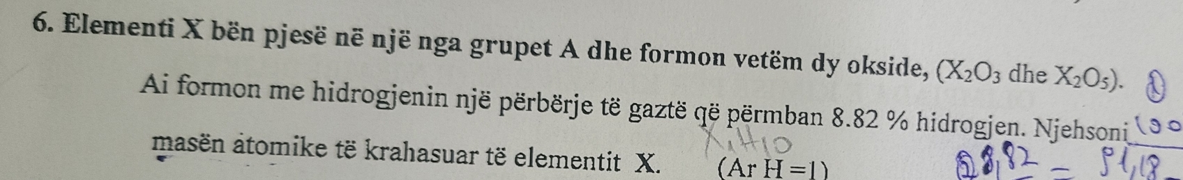 Elementi X bën pjesë në një nga grupet A dhe formon vetëm dy okside, (X_2O_3 dhe X_2O_5). 
Ai formon me hidrogjenin një përbërje të gaztë që përmban 8.82 % hidrogjen. Njehsoni 
masën atomike të krahasuar të elementit X. (ArH=1)