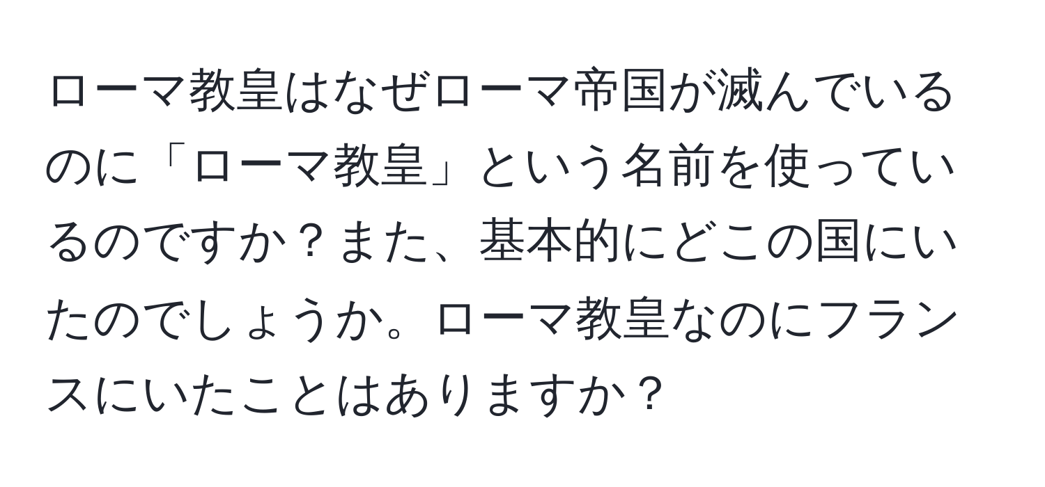 ローマ教皇はなぜローマ帝国が滅んでいるのに「ローマ教皇」という名前を使っているのですか？また、基本的にどこの国にいたのでしょうか。ローマ教皇なのにフランスにいたことはありますか？