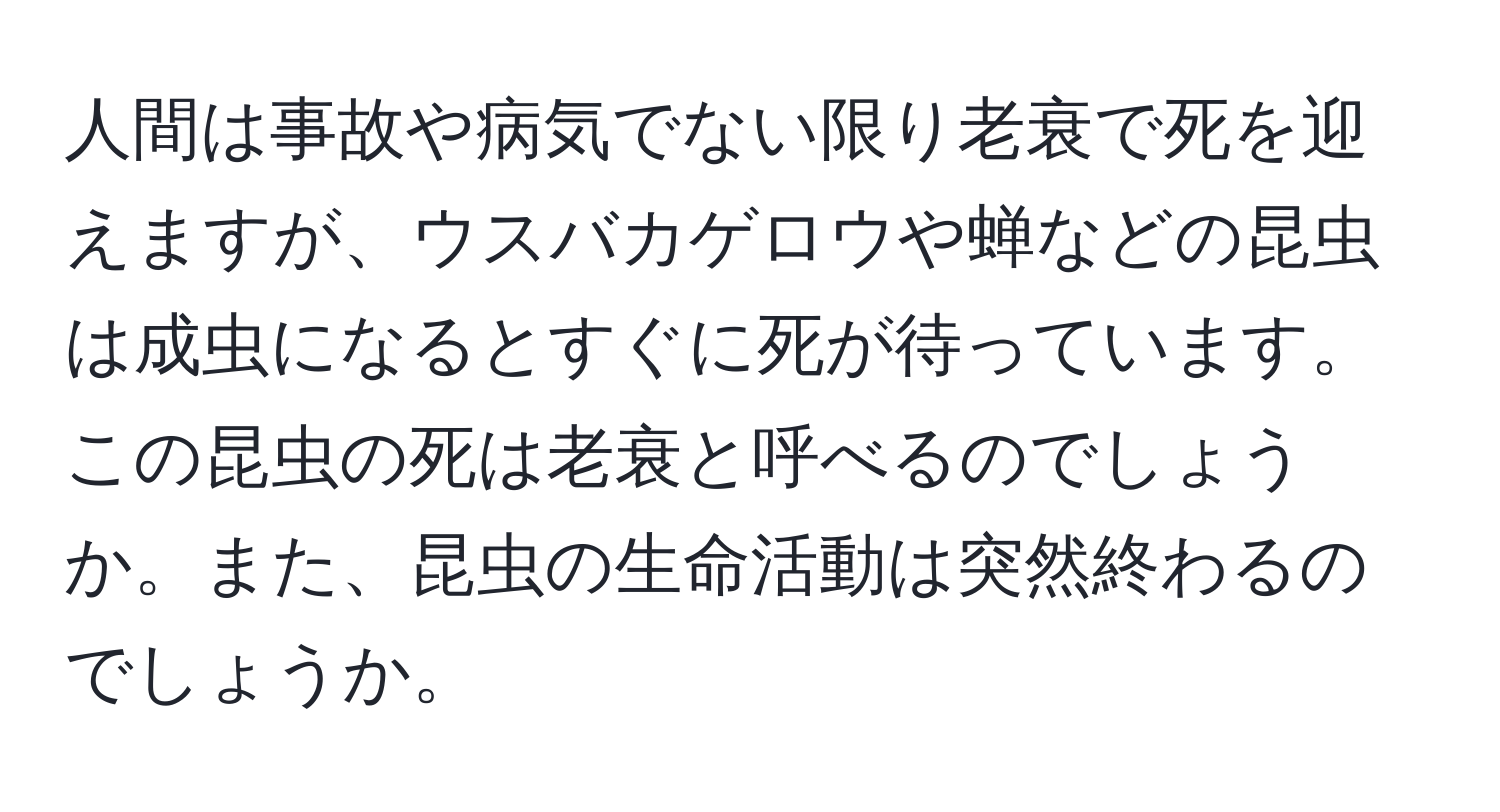 人間は事故や病気でない限り老衰で死を迎えますが、ウスバカゲロウや蝉などの昆虫は成虫になるとすぐに死が待っています。この昆虫の死は老衰と呼べるのでしょうか。また、昆虫の生命活動は突然終わるのでしょうか。