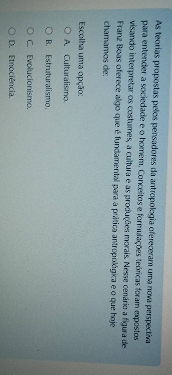 As teorias propostas pelos pensadores da antropologia ofereceram uma nova perspectiva
para entender a sociedade e o homem. Conceitos e formulações teóricas foram expostos
visando interpretar os costumes, a cultura e as produções morais. Nesse cenário a figura de
Franz Boas oferece algo que é fundamental para a prática antropológica e o que hoje
chamamos de:
Escolha uma opção:
A. Culturalismo.
B. Estruturalismo.
C. Evolucionismo.
D. Etnociência.