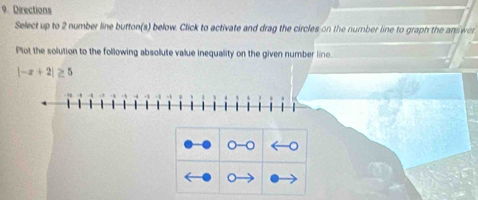 Directions 
Select up to 2 number line button(s) below. Click to activate and drag the circles on the number line to graph the answer 
Plot the solution to the following absolute value inequality on the given number line.
|-x+2|≥ 5
。 -0 。 
。