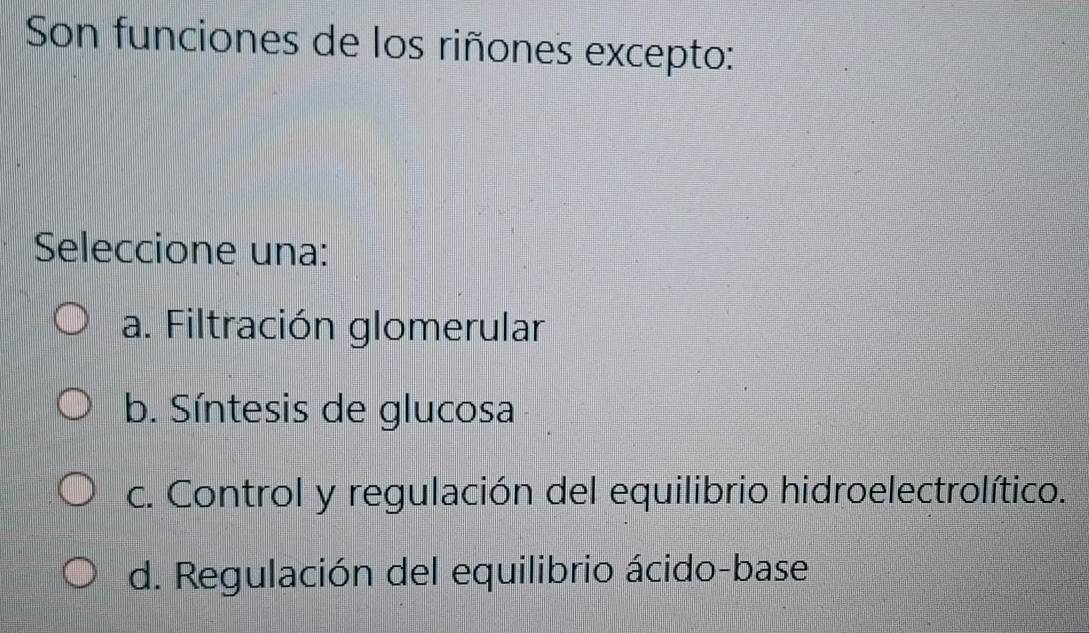 Son funciones de los riñones excepto:
Seleccione una:
a. Filtración glomerular
b. Síntesis de glucosa
c. Control y regulación del equilibrio hidroelectrolítico.
d. Regulación del equilibrio ácido-base